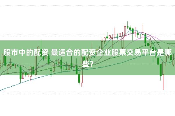 股市中的配资 最适合的配资企业股票交易平台是哪些？