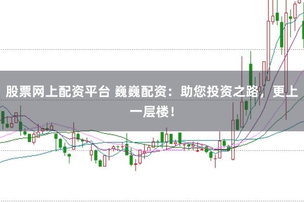 股票网上配资平台 巍巍配资：助您投资之路，更上一层楼！