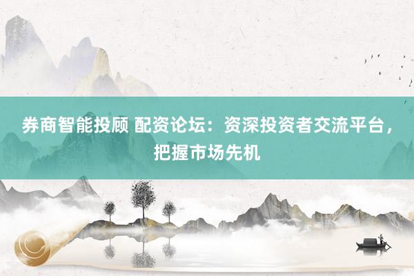 券商智能投顾 配资论坛：资深投资者交流平台，把握市场先机