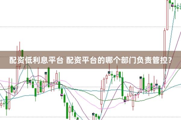 配资低利息平台 配资平台的哪个部门负责管控？