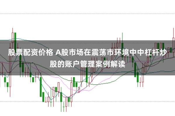 股票配资价格 A股市场在震荡市环境中中杠杆炒股的账户管理案例解读