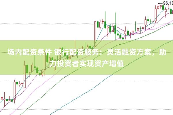场内配资条件 银行配资服务:灵活融资方案,助力投资者实现资产增值
