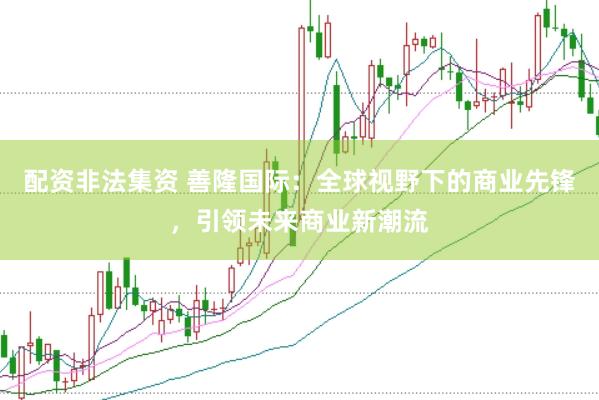 配资非法集资 善隆国际：全球视野下的商业先锋，引领未来商业新潮流